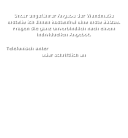 
Unter ungefährer Angabe der Wandmaße erstelle ich Ihnen kostenfrei eine erste Skizze.
Fragen Sie ganz unverbindlich nach einem individuellen Angebot.

 Telefonisch unter 0049 (0)177 4 91 47 36 
oder schriftlich an
sansche_morna@yahoo.com




